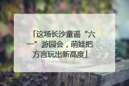 这场长沙童谣“六一”游园会，萌娃把方言玩出新高度
