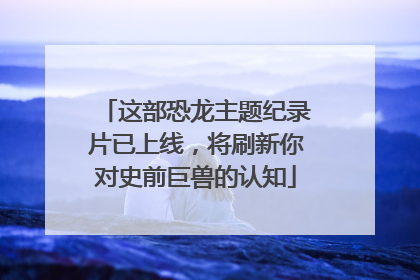 这部恐龙主题纪录片已上线，将刷新你对史前巨兽的认知