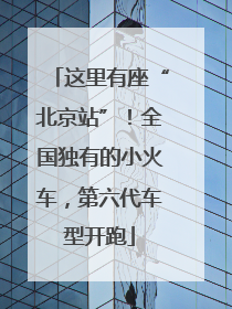 这里有座“北京站”！全国独有的小火车，第六代车型开跑
