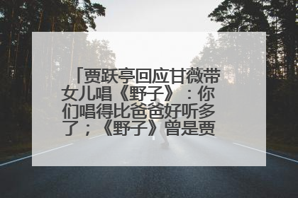 贾跃亭回应甘薇带女儿唱《野子》：你们唱得比爸爸好听多了；《野子》曾是贾跃亭“代表作”