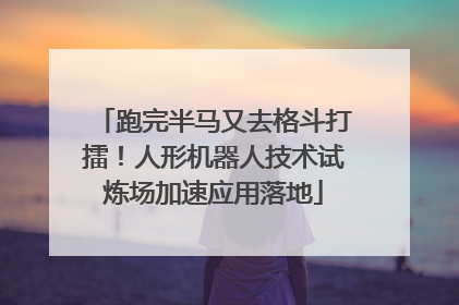跑完半马又去格斗打擂！人形机器人技术试炼场加速应用落地