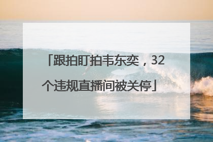 跟拍盯拍韦东奕，32个违规直播间被关停