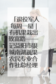 退役军人每周一星｜有机果栽出致富路——记益阳市银城南湖蔬果农民专业合作社总经理晏桂明