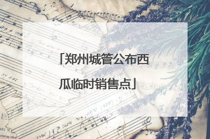 郑州城管公布西瓜临时销售点