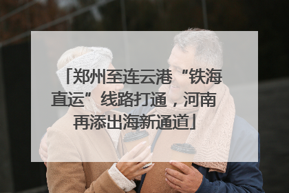 郑州至连云港“铁海直运”线路打通，河南再添出海新通道