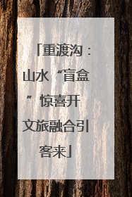 重渡沟：山水“盲盒”惊喜开 文旅融合引客来