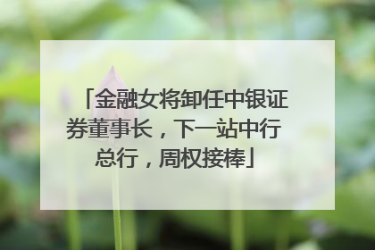 金融女将卸任中银证券董事长，下一站中行总行，周权接棒