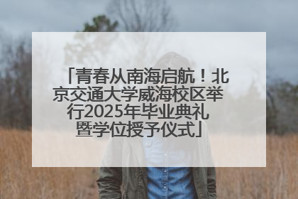 青春从南海启航！北京交通大学威海校区举行2025年毕业典礼暨学位授予仪式