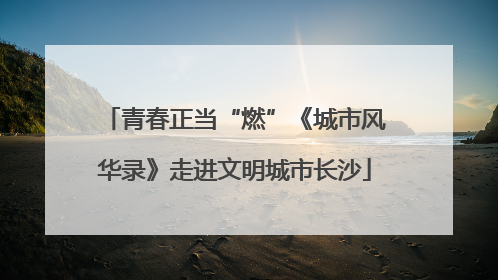 青春正当“燃”《城市风华录》走进文明城市长沙