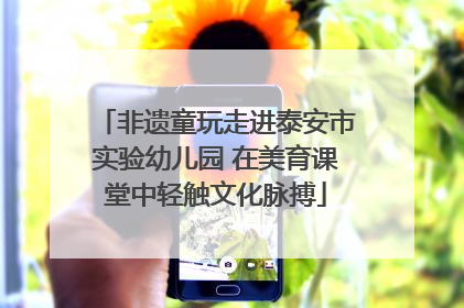 非遗童玩走进泰安市实验幼儿园 在美育课堂中轻触文化脉搏