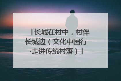 长城在村中，村伴长城边（文化中国行·走进传统村落）