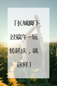 长城脚下过端午~玩转延庆，就这样