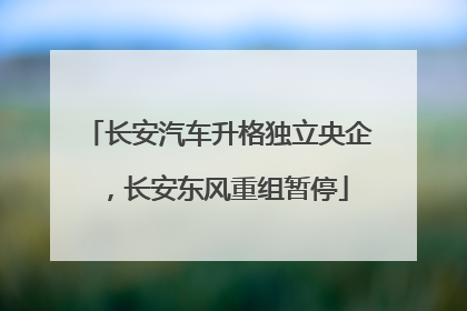 长安汽车升格独立央企，长安东风重组暂停