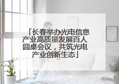 长春举办光电信息产业高质量发展百人圆桌会议，共筑光电产业创新生态