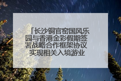 长沙铜官窑国风乐园与香港金彩假期签署战略合作框架协议 实现相关入境游业务增收超亿元