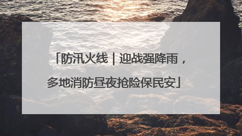 防汛火线｜迎战强降雨，多地消防昼夜抢险保民安