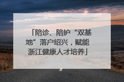 陪诊、陪护“双基地”落户绍兴，赋能浙江健康人才培养