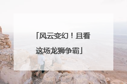 风云变幻！且看这场龙狮争霸