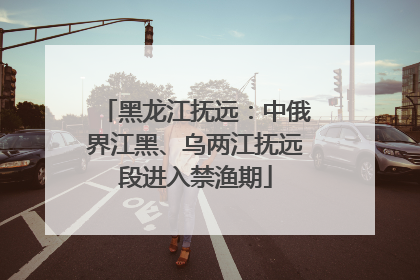 黑龙江抚远：中俄界江黑、乌两江抚远段进入禁渔期