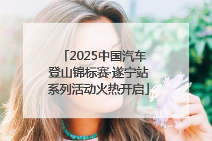 2025中国汽车登山锦标赛·遂宁站系列活动火热开启