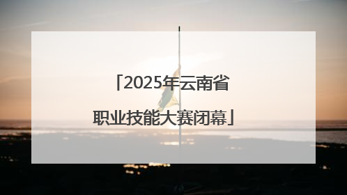 2025年云南省职业技能大赛闭幕