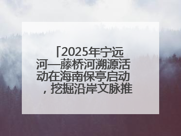 2025年宁远河—藤桥河溯源活动在海南保亭启动，挖掘沿岸文脉推动绿色发展