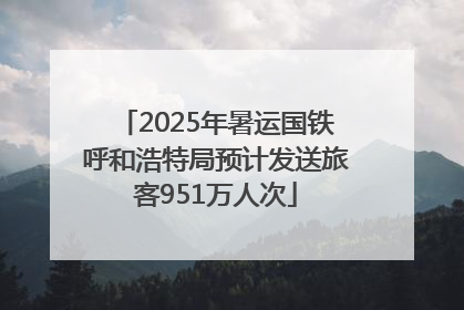 2025年暑运国铁呼和浩特局预计发送旅客951万人次