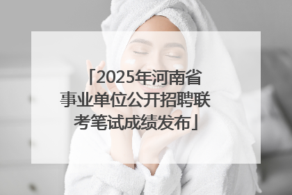 2025年河南省事业单位公开招聘联考笔试成绩发布