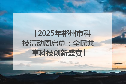 2025年郴州市科技活动周启幕：全民共享科技创新盛宴