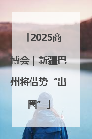 2025商博会｜新疆巴州将借势“出圈”