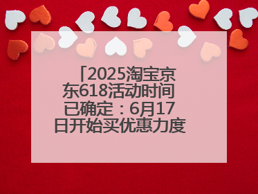 2025淘宝京东618活动时间已确定：6月17日开始买优惠力度最大最便宜