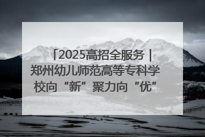 2025高招全服务｜郑州幼儿师范高等专科学校向“新”聚力向“优”提质 努力打造特色鲜明的高水平师范院校