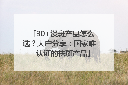 30+淡斑产品怎么选？大户分享：国家唯一认证的祛斑产品