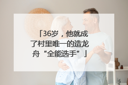 36岁，他就成了村里唯一的造龙舟“全能选手”