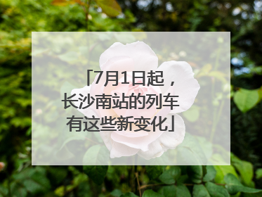 7月1日起，长沙南站的列车有这些新变化