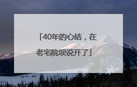 40年的心结，在老宅院坝说开了