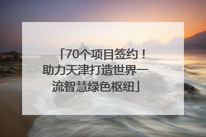 70个项目签约！助力天津打造世界一流智慧绿色枢纽