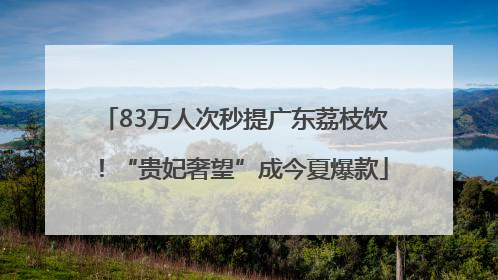83万人次秒提广东荔枝饮！“贵妃奢望”成今夏爆款